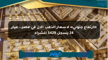 «ارتفاع جنوني» لأسعار الذهب الآن في مصر.. عيار 24 يسجل 5429 للشراء